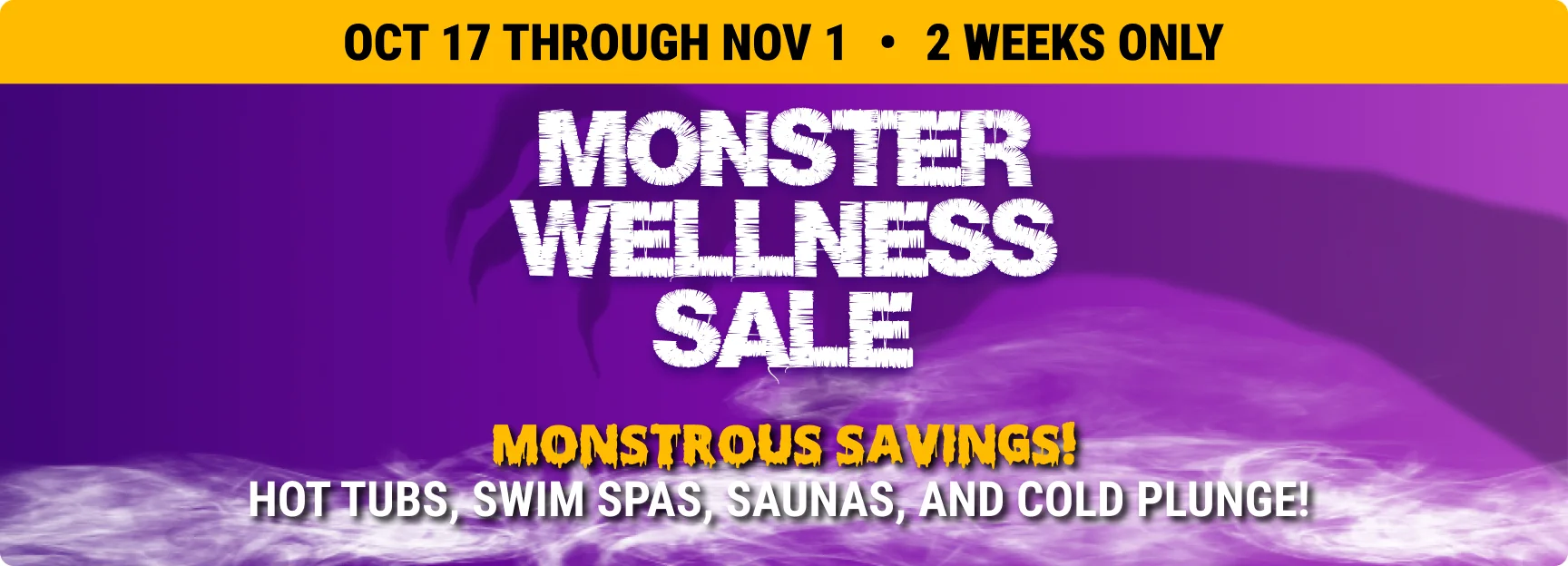 Monster Wellness Sale – Oct 17 through Nov 1, 2 weeks only. Monstrous savings on hot tubs, swim spas, saunas, and cold plunge